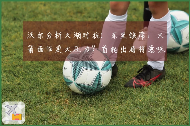 沃尔分析火湖对抗：东里缺席，火箭面临更大压力？首轮出局将意味着彻底失利