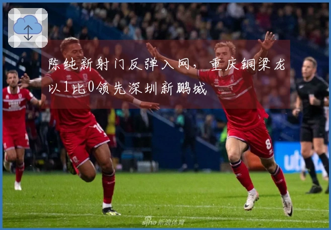 陈纯新射门反弹入网，重庆铜梁龙以1比0领先深圳新鹏城