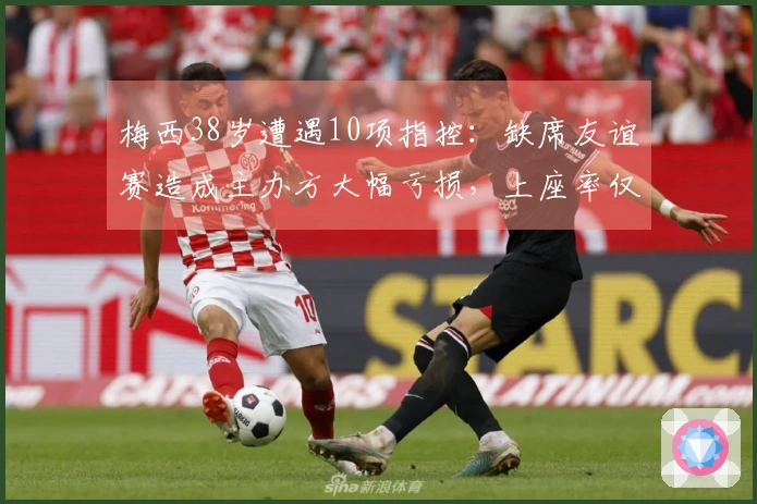 梅西38岁遭遇10项指控：缺席友谊赛造成主办方大幅亏损，上座率仅23%