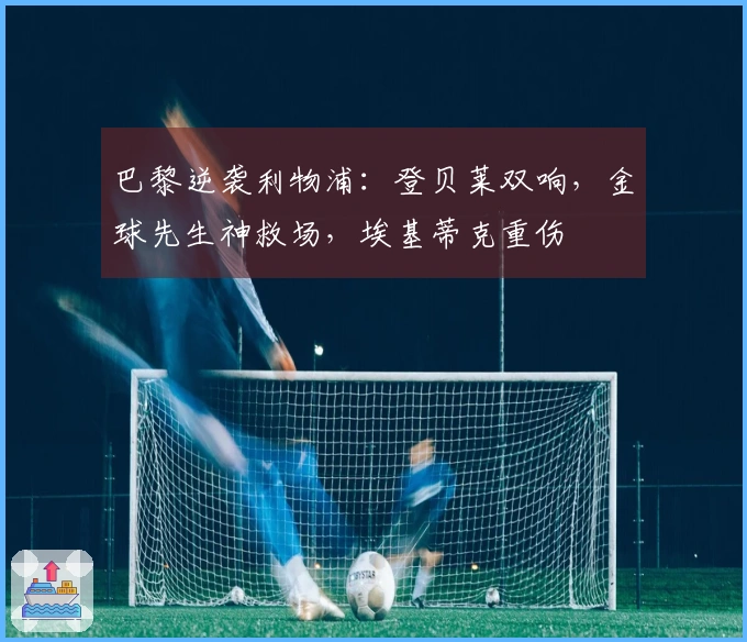 巴黎逆袭利物浦：登贝莱双响，金球先生神救场，埃基蒂克重伤