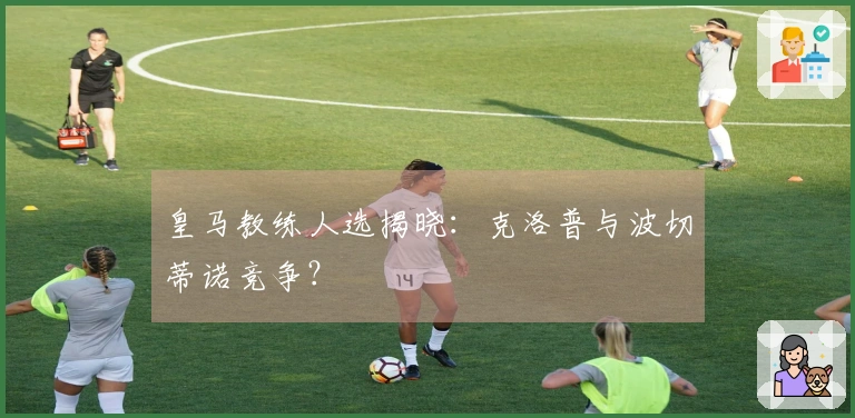 皇马教练人选揭晓：克洛普与波切蒂诺竞争？