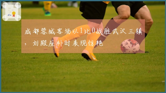 成都蓉城客场以1比0战胜武汉三镇，刘殿座补时表现惊艳