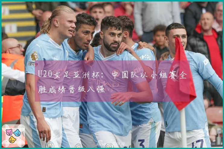 U20女足亚洲杯：中国队以小组赛全胜成绩晋级八强