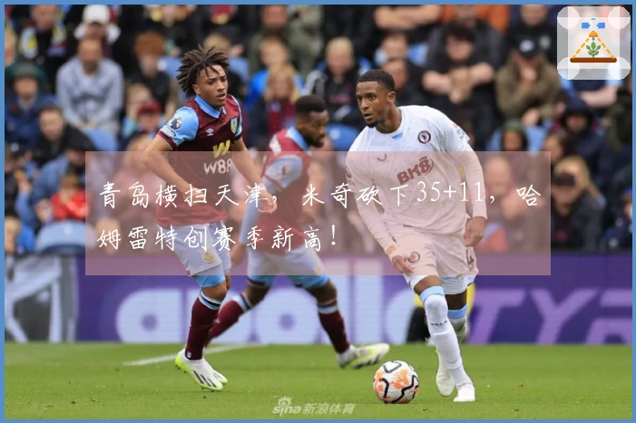 青岛横扫天津，米奇砍下35+11，哈姆雷特创赛季新高！
