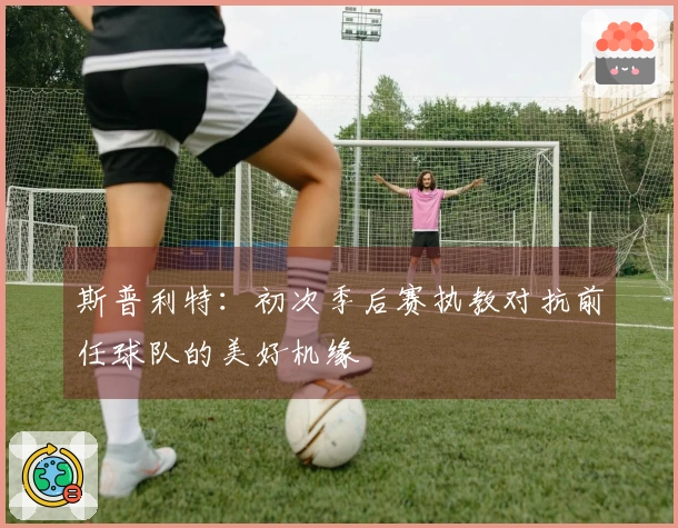 斯普利特：初次季后赛执教对抗前任球队的美好机缘