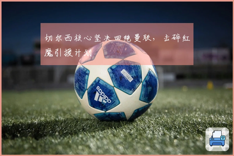 切尔西核心坚决回绝曼联，击碎红魔引援计划