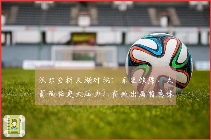 沃尔分析火湖对抗：东里缺席，火箭面临更大压力？首轮出局将意味着彻底失利