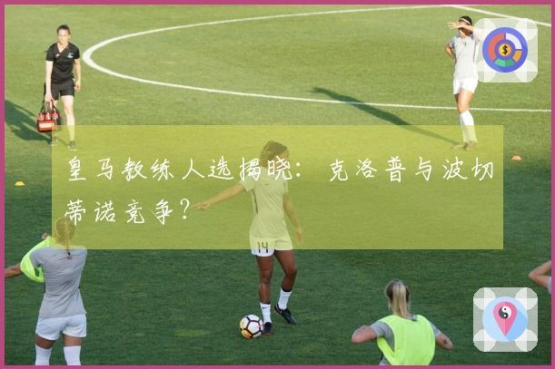 皇马教练人选揭晓：克洛普与波切蒂诺竞争？