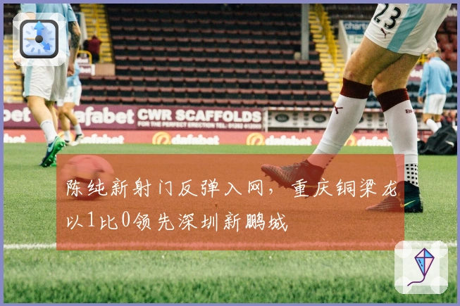 陈纯新射门反弹入网，重庆铜梁龙以1比0领先深圳新鹏城