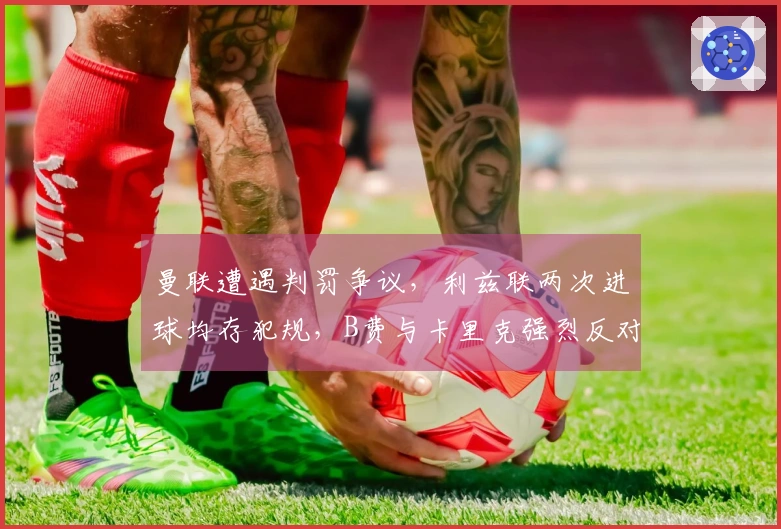 曼联遭遇判罚争议，利兹联两次进球均存犯规，B费与卡里克强烈反对